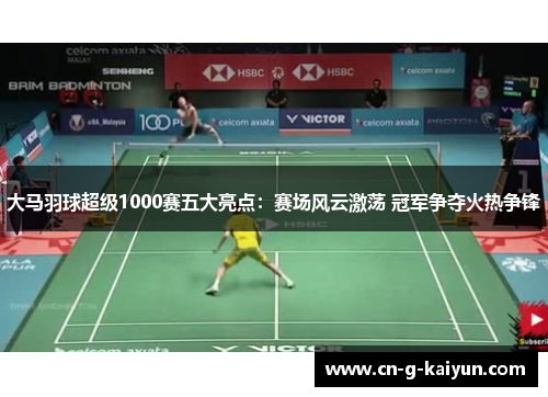 大马羽球超级1000赛五大亮点：赛场风云激荡 冠军争夺火热争锋