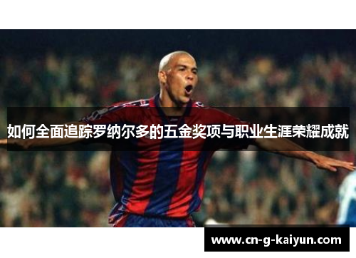 如何全面追踪罗纳尔多的五金奖项与职业生涯荣耀成就