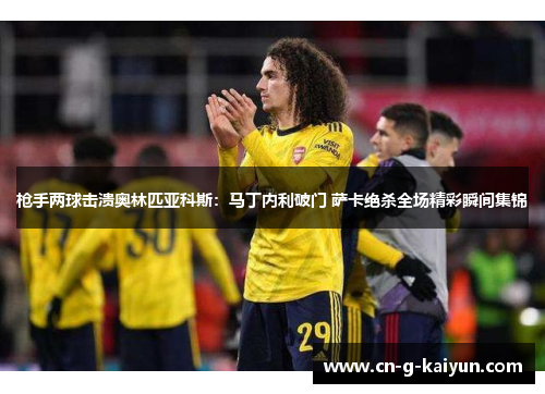 枪手两球击溃奥林匹亚科斯：马丁内利破门 萨卡绝杀全场精彩瞬间集锦