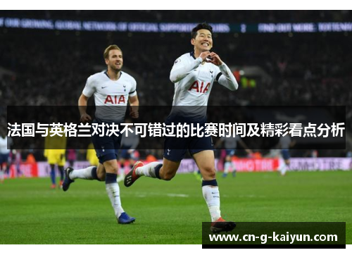 法国与英格兰对决不可错过的比赛时间及精彩看点分析 法国与英格兰对决不可错过的比赛时间及精彩看点分析