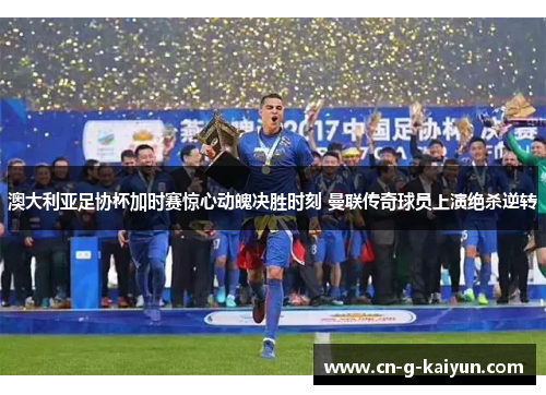 澳大利亚足协杯加时赛惊心动魄决胜时刻 曼联传奇球员上演绝杀逆转 澳大利亚足协杯加时赛惊心动魄决胜时刻 曼联传奇球员上演绝杀逆转