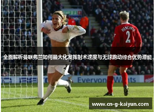 全面解析曼联弗兰如何最大化发挥射术速度与无球跑动综合优势潜能 全面解析曼联弗兰如何最大化发挥射术速度与无球跑动综合优势潜能