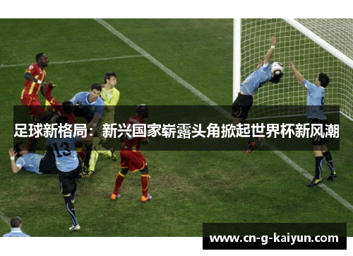 足球新格局:新兴国家崭露头角掀起世界杯新风潮 足球新格局:新兴国家崭露头角掀起世界杯新风潮