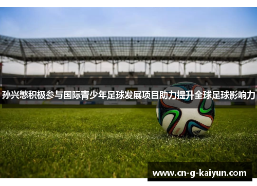 孙兴慜积极参与国际青少年足球发展项目助力提升全球足球影响力 孙兴慜积极参与国际青少年足球发展项目助力提升全球足球影响力