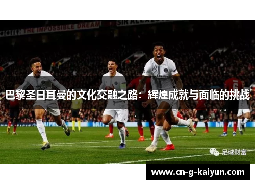 巴黎圣日耳曼的文化交融之路:辉煌成就与面临的挑战 巴黎圣日耳曼的文化交融之路:辉煌成就与面临的挑战