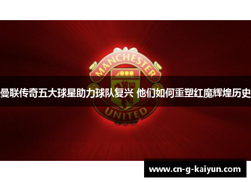 曼联传奇五大球星助力球队复兴 他们如何重塑红魔辉煌历史