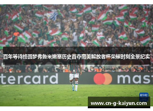 百年等待终圆梦弗鲁米嫩塞历史首夺南美解放者杯荣耀时刻全景纪实 百年等待终圆梦弗鲁米嫩塞历史首夺南美解放者杯荣耀时刻全景纪实